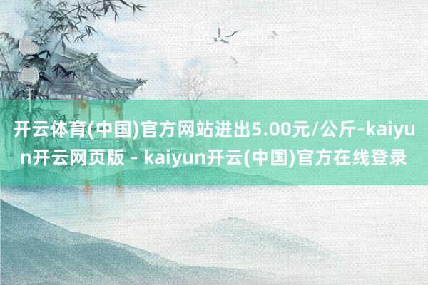 开云体育(中国)官方网站进出5.00元/公斤-kaiyun开云网页版 - kaiyun开云(中国)官方在线登录
