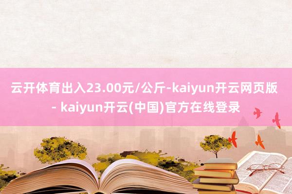 云开体育出入23.00元/公斤-kaiyun开云网页版 - kaiyun开云(中国)官方在线登录