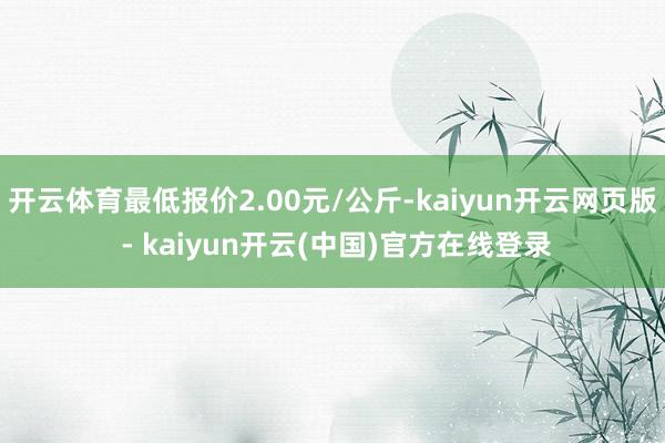 开云体育最低报价2.00元/公斤-kaiyun开云网页版 - kaiyun开云(中国)官方在线登录