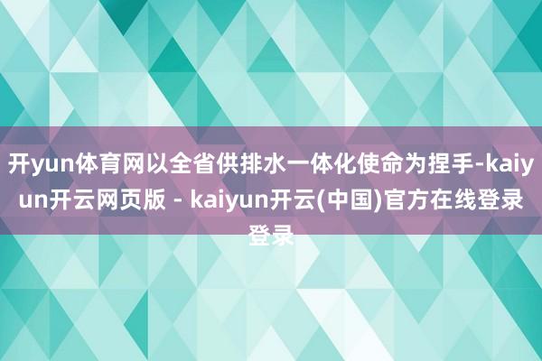 开yun体育网以全省供排水一体化使命为捏手-kaiyun开云网页版 - kaiyun开云(中国)官方在线登录