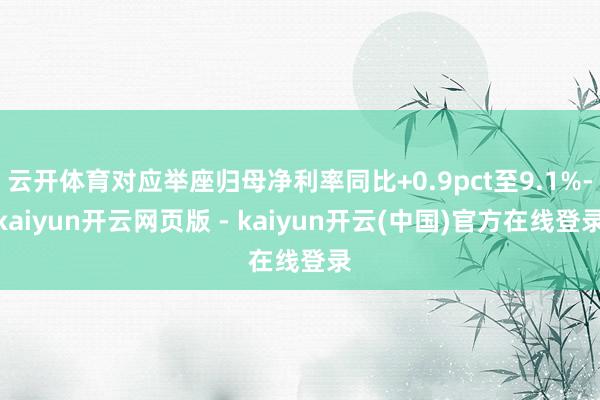 云开体育对应举座归母净利率同比+0.9pct至9.1%-kaiyun开云网页版 - kaiyun开云(中国)官方在线登录