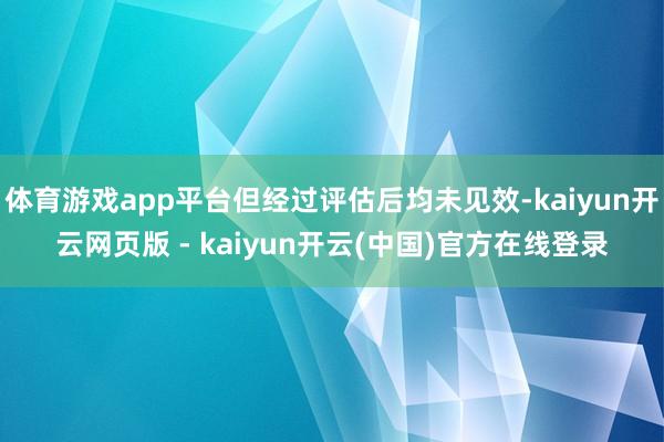 体育游戏app平台但经过评估后均未见效-kaiyun开云网页版 - kaiyun开云(中国)官方在线登录