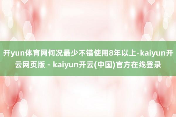 开yun体育网何况最少不错使用8年以上-kaiyun开云网页版 - kaiyun开云(中国)官方在线登录