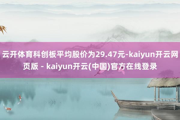 云开体育科创板平均股价为29.47元-kaiyun开云网页版 - kaiyun开云(中国)官方在线登录