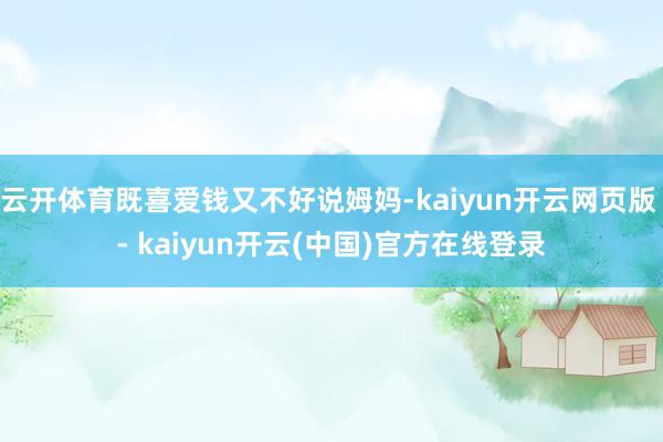 云开体育既喜爱钱又不好说姆妈-kaiyun开云网页版 - kaiyun开云(中国)官方在线登录