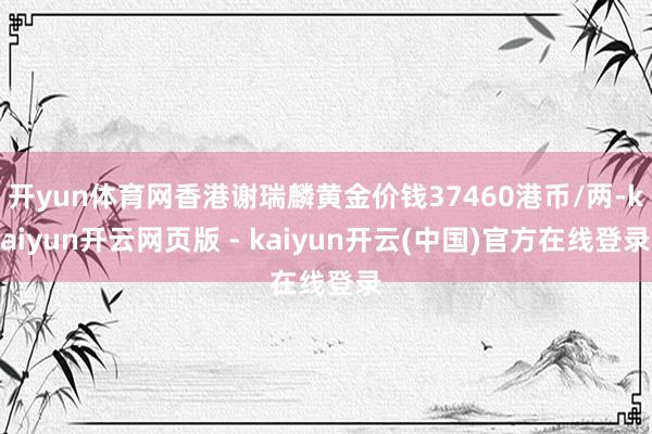 开yun体育网香港谢瑞麟黄金价钱37460港币/两-kaiyun开云网页版 - kaiyun开云(中国)官方在线登录