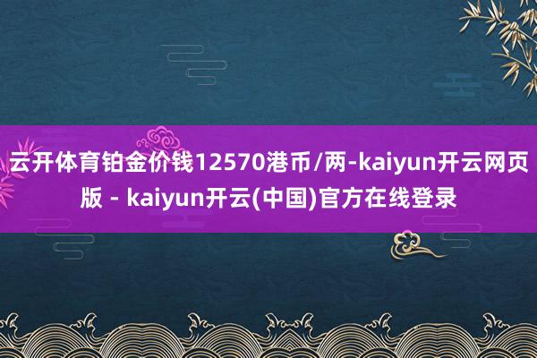 云开体育铂金价钱12570港币/两-kaiyun开云网页版 - kaiyun开云(中国)官方在线登录