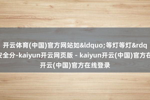 开云体育(中国)官方网站如&ldquo;等灯等灯&rdquo;和安全分-kaiyun开云网页版 - kaiyun开云(中国)官方在线登录