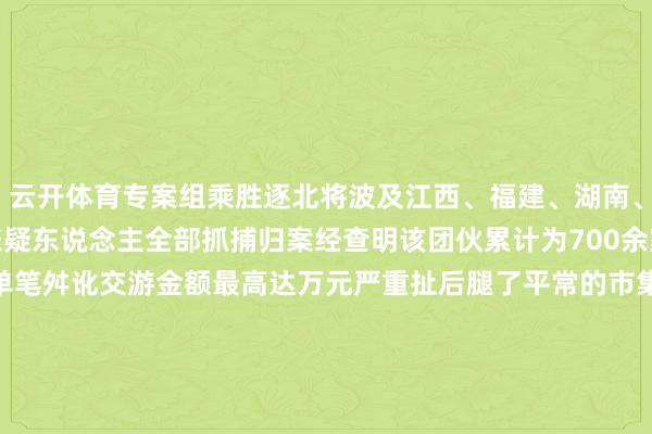 云开体育专案组乘胜逐北将波及江西、福建、湖南、湖北、吉林等地的行恶嫌疑东说念主全部抓捕归案经查明该团伙累计为700余家网店提供违规刷单奇迹单笔舛讹交游金额最高达万元严重扯后腿了平常的市集秩序毁伤了宏大耗尽者的正当权柄网警教唆汇集刷单龙套市集平允竞争环境违背法律法规切勿心存荣幸参与其中更多热门速报、巨擘资讯、深度分析尽在北京日报App    -kaiyun开云网页版 - kaiyun开云(中国)官方在线登录