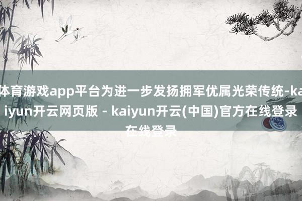 体育游戏app平台为进一步发扬拥军优属光荣传统-kaiyun开云网页版 - kaiyun开云(中国)官方在线登录