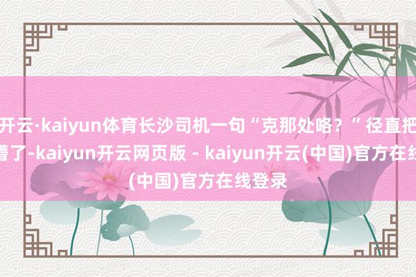 开云·kaiyun体育长沙司机一句“克那处咯？”径直把我问懵了-kaiyun开云网页版 - kaiyun开云(中国)官方在线登录