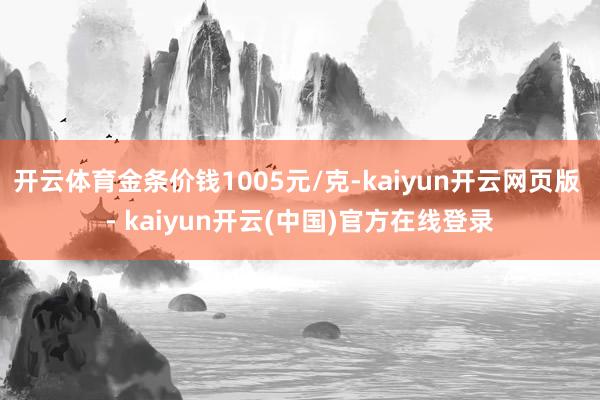 开云体育金条价钱1005元/克-kaiyun开云网页版 - kaiyun开云(中国)官方在线登录