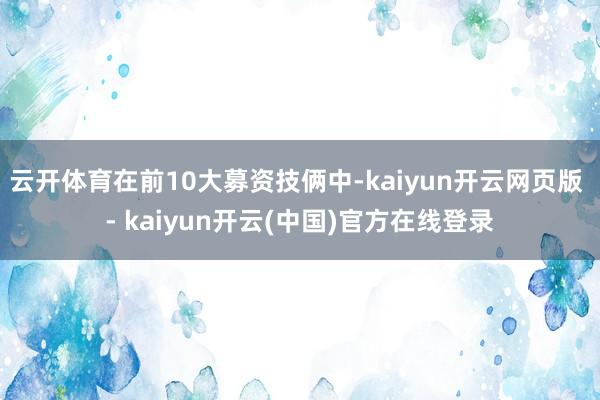 云开体育在前10大募资技俩中-kaiyun开云网页版 - kaiyun开云(中国)官方在线登录