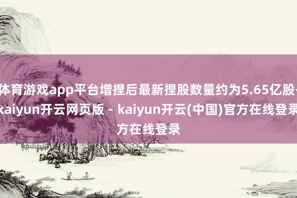 体育游戏app平台增捏后最新捏股数量约为5.65亿股-kaiyun开云网页版 - kaiyun开云(中国)官方在线登录