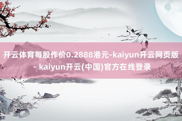 开云体育每股作价0.2888港元-kaiyun开云网页版 - kaiyun开云(中国)官方在线登录