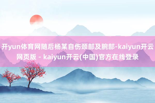 开yun体育网随后杨某自伤颈部及腕部-kaiyun开云网页版 - kaiyun开云(中国)官方在线登录