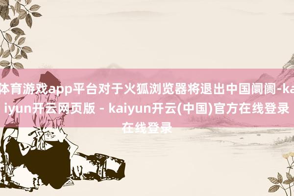 体育游戏app平台对于火狐浏览器将退出中国阛阓-kaiyun开云网页版 - kaiyun开云(中国)官方在线登录