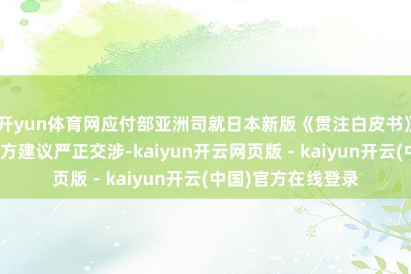开yun体育网应付部亚洲司就日本新版《贯注白皮书》涉华凄怨动向向日方建议严正交涉-kaiyun开云网页版 - kaiyun开云(中国)官方在线登录