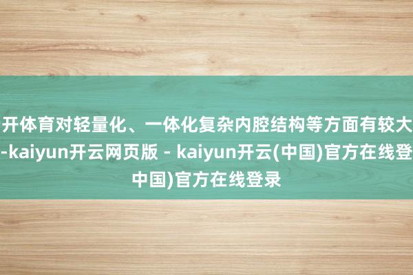 云开体育对轻量化、一体化复杂内腔结构等方面有较大上风-kaiyun开云网页版 - kaiyun开云(中国)官方在线登录