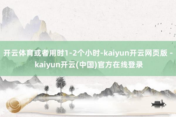 开云体育或者用时1-2个小时-kaiyun开云网页版 - kaiyun开云(中国)官方在线登录