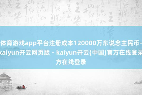 体育游戏app平台注册成本120000万东说念主民币-kaiyun开云网页版 - kaiyun开云(中国)官方在线登录