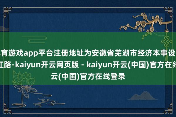 体育游戏app平台注册地址为安徽省芜湖市经济本事设备区珠江路-kaiyun开云网页版 - kaiyun开云(中国)官方在线登录