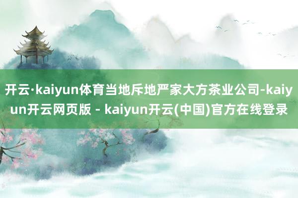 开云·kaiyun体育当地斥地严家大方茶业公司-kaiyun开云网页版 - kaiyun开云(中国)官方在线登录