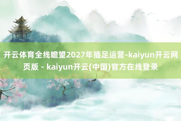 开云体育全线瞻望2027年插足运营-kaiyun开云网页版 - kaiyun开云(中国)官方在线登录