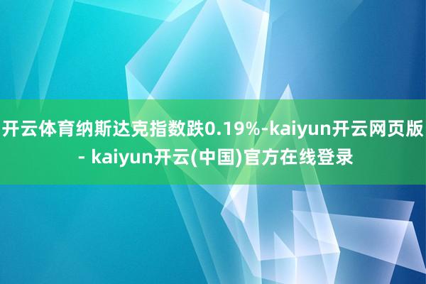 开云体育纳斯达克指数跌0.19%-kaiyun开云网页版 - kaiyun开云(中国)官方在线登录