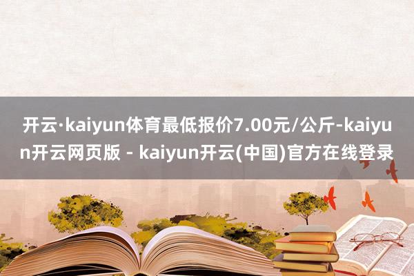 开云·kaiyun体育最低报价7.00元/公斤-kaiyun开云网页版 - kaiyun开云(中国)官方在线登录