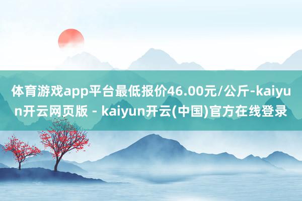 体育游戏app平台最低报价46.00元/公斤-kaiyun开云网页版 - kaiyun开云(中国)官方在线登录