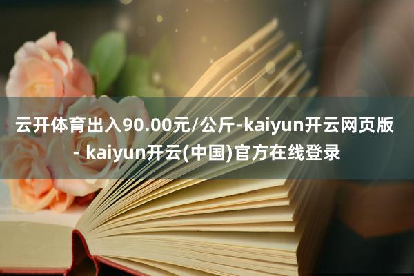 云开体育出入90.00元/公斤-kaiyun开云网页版 - kaiyun开云(中国)官方在线登录