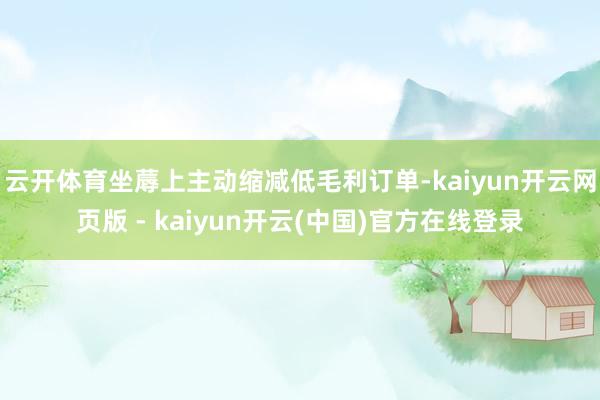 云开体育坐蓐上主动缩减低毛利订单-kaiyun开云网页版 - kaiyun开云(中国)官方在线登录