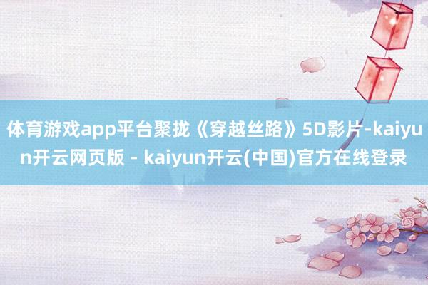 体育游戏app平台聚拢《穿越丝路》5D影片-kaiyun开云网页版 - kaiyun开云(中国)官方在线登录