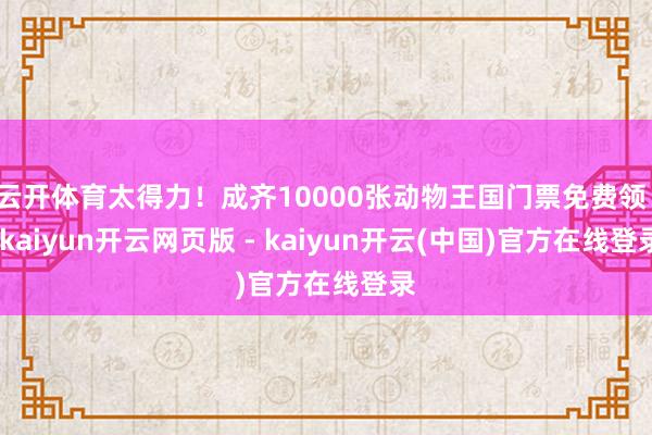 云开体育太得力！成齐10000张动物王国门票免费领！-kaiyun开云网页版 - kaiyun开云(中国)官方在线登录