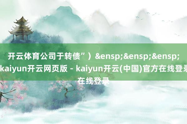 开云体育公司于转债”）&ensp;&ensp;&ensp;-kaiyun开云网页版 - kaiyun开云(中国)官方在线登录