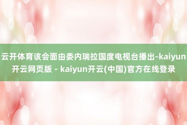 云开体育该会面由委内瑞拉国度电视台播出-kaiyun开云网页版 - kaiyun开云(中国)官方在线登录