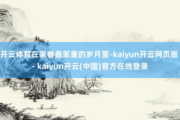 开云体育在家眷最笨重的岁月里-kaiyun开云网页版 - kaiyun开云(中国)官方在线登录