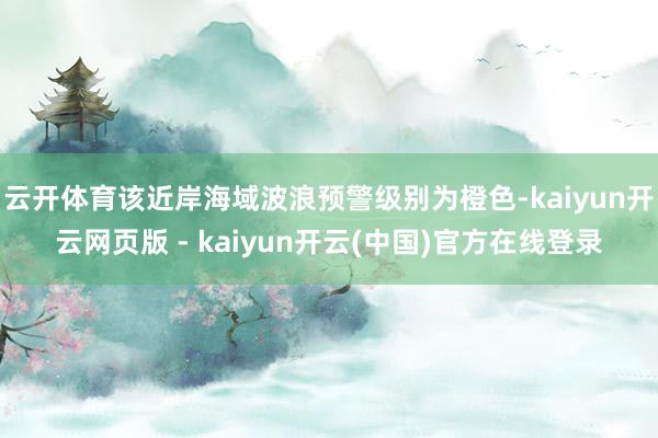 云开体育该近岸海域波浪预警级别为橙色-kaiyun开云网页版 - kaiyun开云(中国)官方在线登录