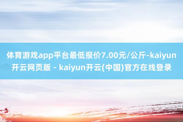 体育游戏app平台最低报价7.00元/公斤-kaiyun开云网页版 - kaiyun开云(中国)官方在线登录