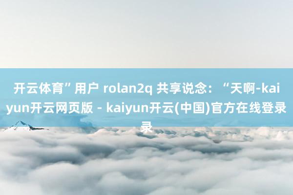 开云体育”用户 rolan2q 共享说念：“天啊-kaiyun开云网页版 - kaiyun开云(中国)官方在线登录