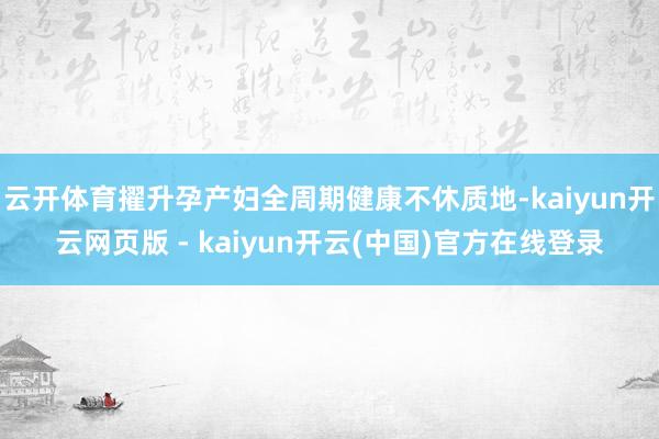 云开体育擢升孕产妇全周期健康不休质地-kaiyun开云网页版 - kaiyun开云(中国)官方在线登录
