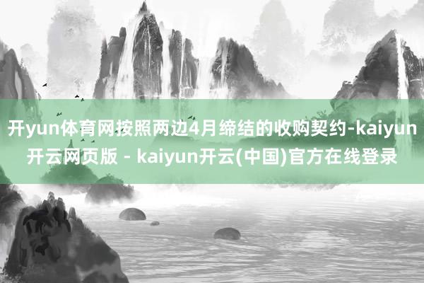 开yun体育网按照两边4月缔结的收购契约-kaiyun开云网页版 - kaiyun开云(中国)官方在线登录