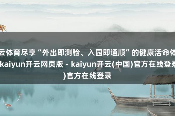 开云体育尽享“外出即测验、入园即通顺”的健康活命体验-kaiyun开云网页版 - kaiyun开云(中国)官方在线登录