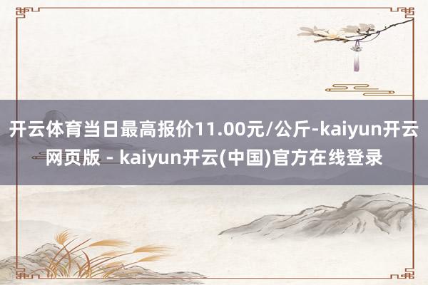 开云体育当日最高报价11.00元/公斤-kaiyun开云网页版 - kaiyun开云(中国)官方在线登录
