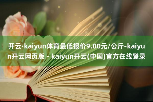 开云·kaiyun体育最低报价9.00元/公斤-kaiyun开云网页版 - kaiyun开云(中国)官方在线登录