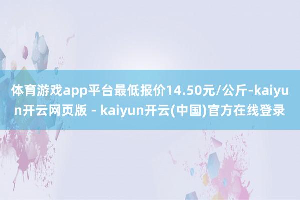 体育游戏app平台最低报价14.50元/公斤-kaiyun开云网页版 - kaiyun开云(中国)官方在线登录