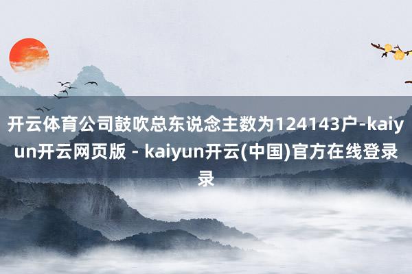 开云体育公司鼓吹总东说念主数为124143户-kaiyun开云网页版 - kaiyun开云(中国)官方在线登录