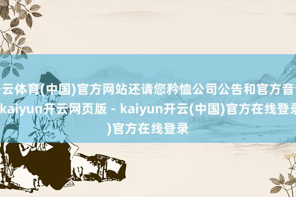 开云体育(中国)官方网站还请您矜恤公司公告和官方音讯-kaiyun开云网页版 - kaiyun开云(中国)官方在线登录