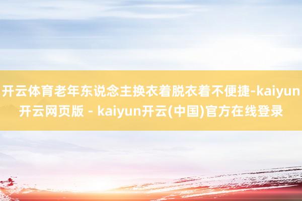 开云体育老年东说念主换衣着脱衣着不便捷-kaiyun开云网页版 - kaiyun开云(中国)官方在线登录
